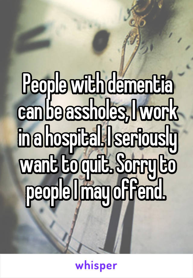 People with dementia can be assholes, I work in a hospital. I seriously want to quit. Sorry to people I may offend. 