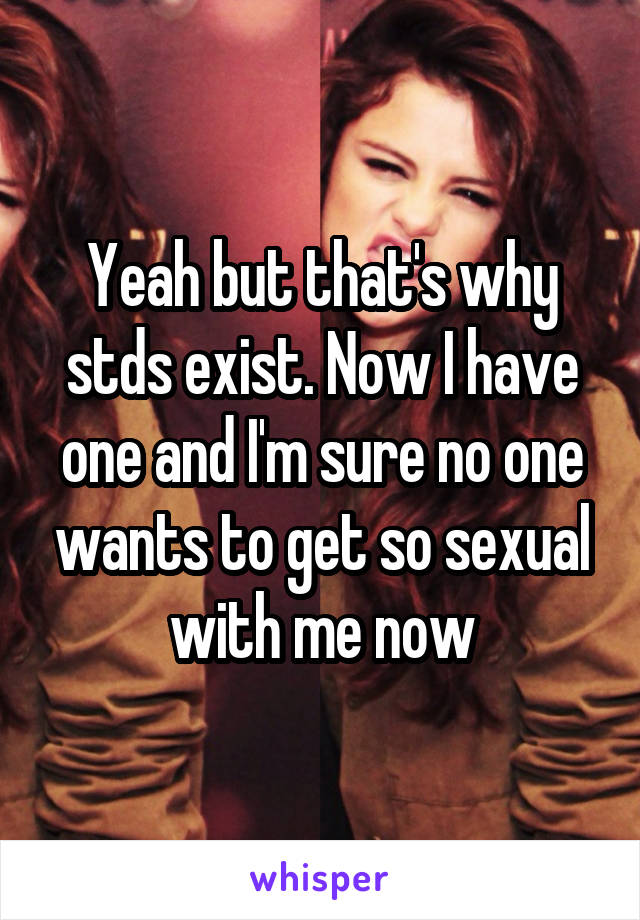 Yeah but that's why stds exist. Now I have one and I'm sure no one wants to get so sexual with me now