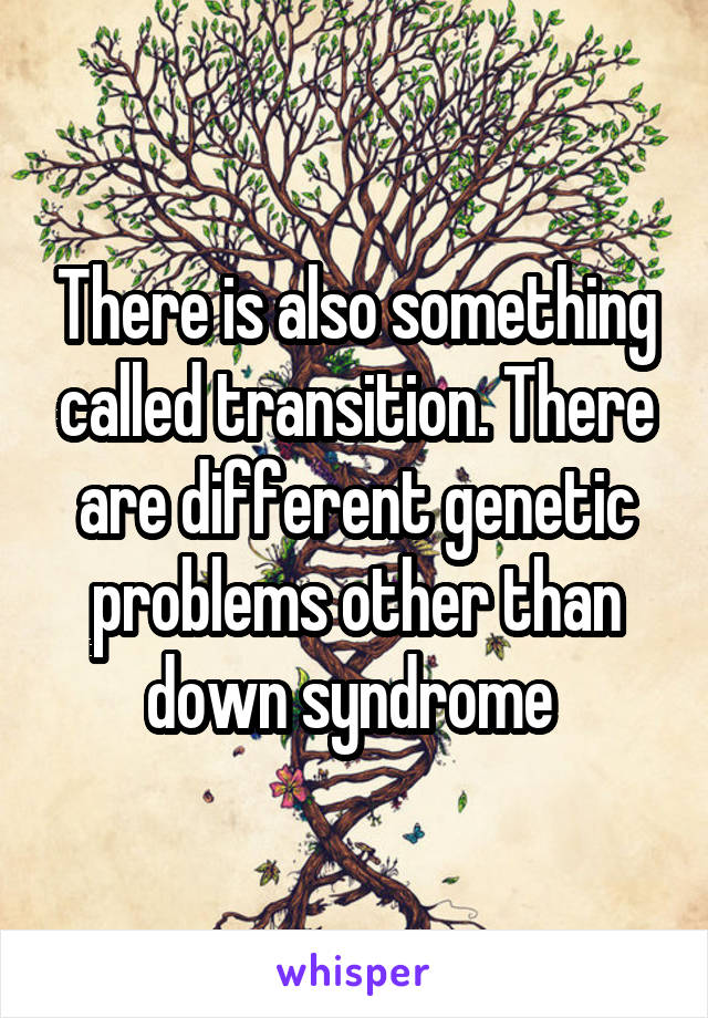 There is also something called transition. There are different genetic problems other than down syndrome 