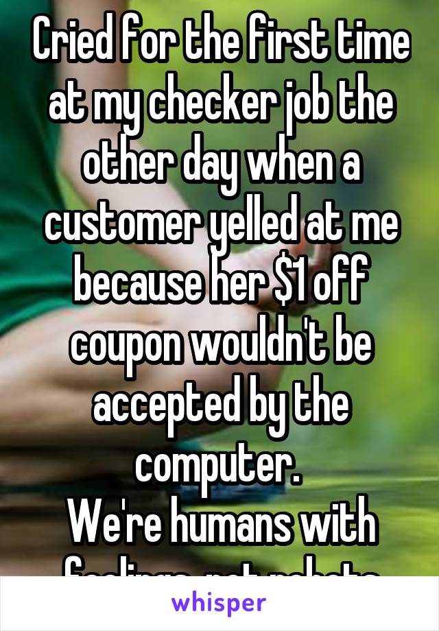 Cried for the first time at my checker job the other day when a customer yelled at me because her $1 off coupon wouldn't be accepted by the computer. 
We're humans with feelings, not robots