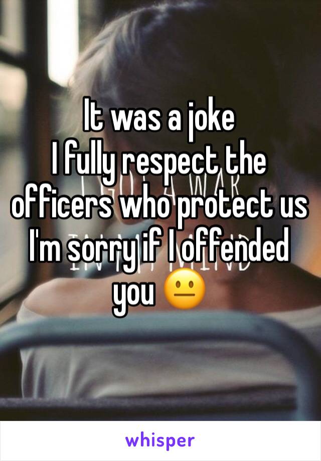 It was a joke 
I fully respect the officers who protect us 
I'm sorry if I offended you 😐