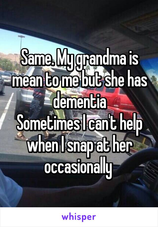 Same. My grandma is mean to me but she has dementia
Sometimes I can't help when I snap at her occasionally 