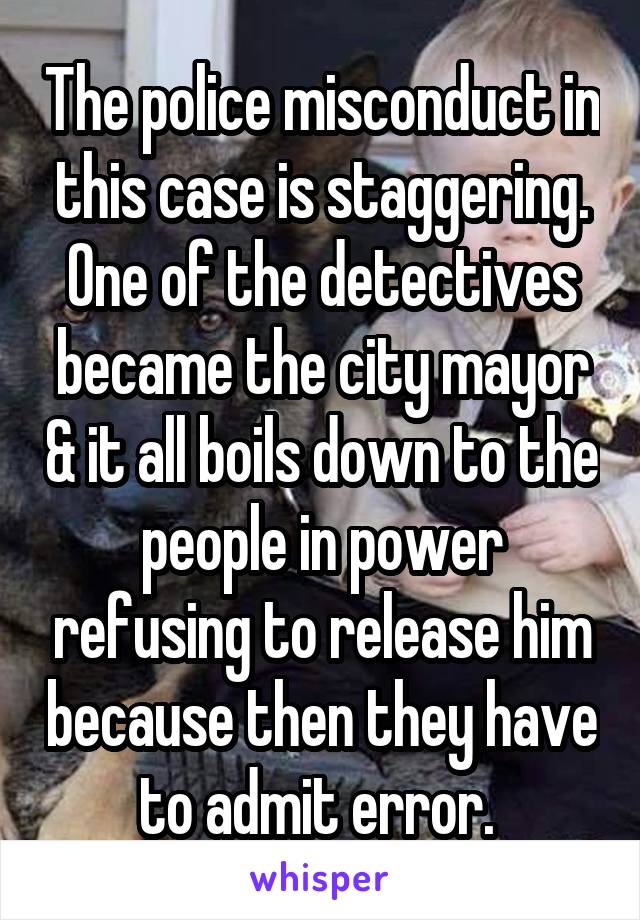 The police misconduct in this case is staggering.
One of the detectives became the city mayor & it all boils down to the people in power refusing to release him because then they have to admit error. 