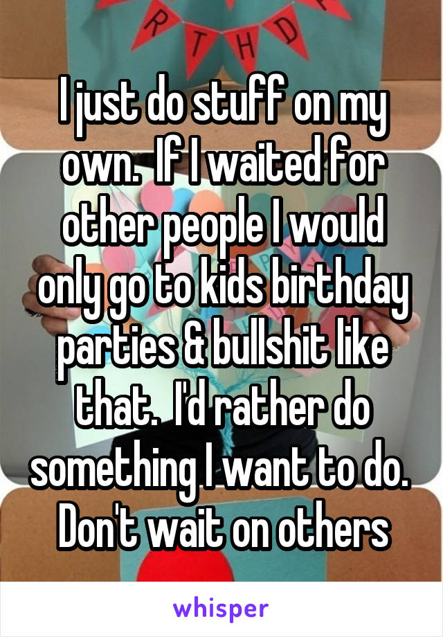 I just do stuff on my own.  If I waited for other people I would only go to kids birthday parties & bullshit like that.  I'd rather do something I want to do.  Don't wait on others