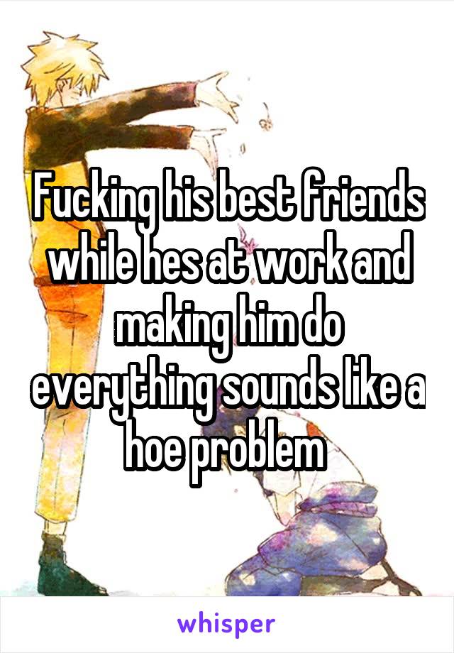 Fucking his best friends while hes at work and making him do everything sounds like a hoe problem 