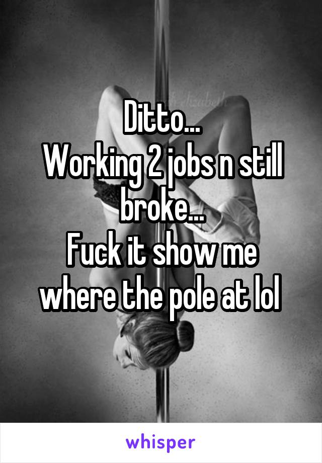 Ditto...
Working 2 jobs n still broke...
Fuck it show me where the pole at lol 
