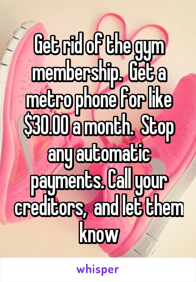 Get rid of the gym membership.  Get a metro phone for like $30.00 a month.  Stop any automatic payments. Call your creditors,  and let them know