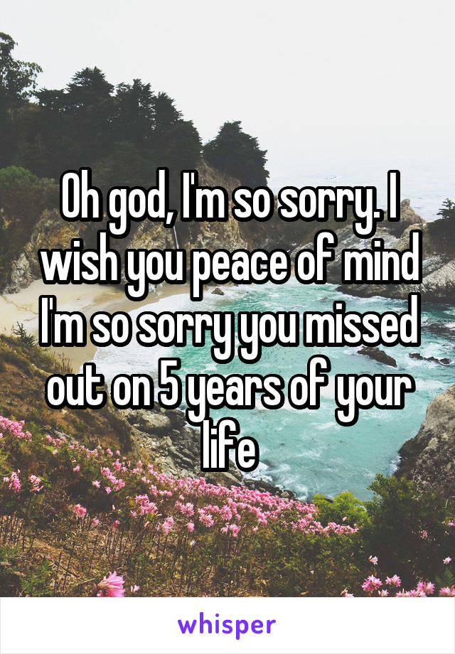 Oh god, I'm so sorry. I wish you peace of mind I'm so sorry you missed out on 5 years of your life