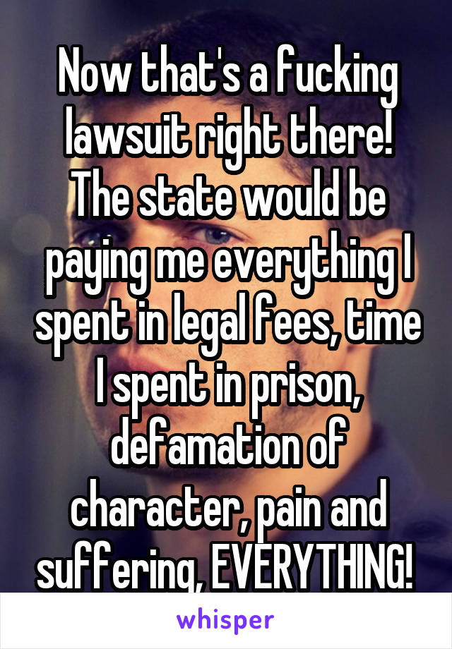 Now that's a fucking lawsuit right there! The state would be paying me everything I spent in legal fees, time I spent in prison, defamation of character, pain and suffering, EVERYTHING! 