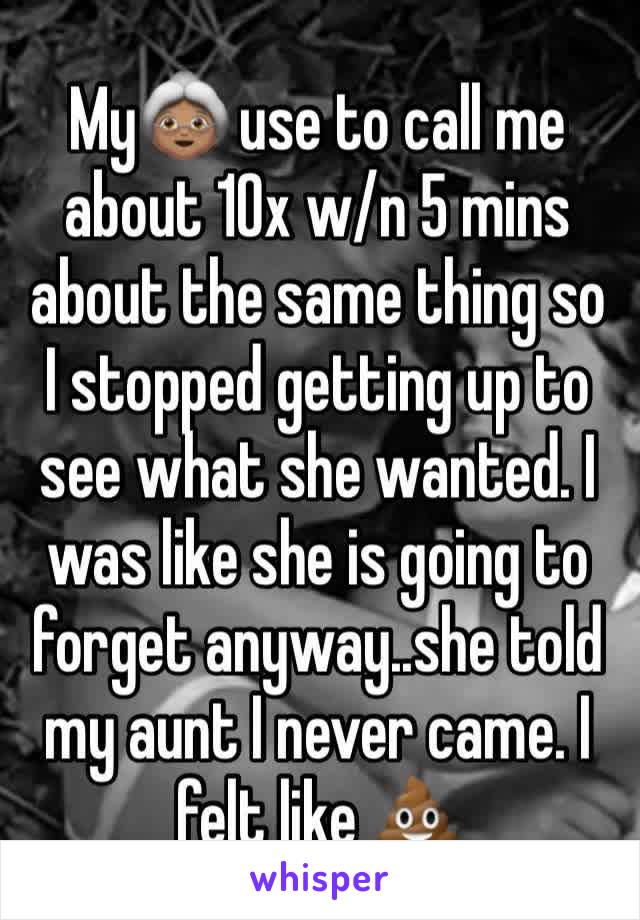 My👵🏽 use to call me about 10x w/n 5 mins about the same thing so I stopped getting up to see what she wanted. I was like she is going to forget anyway..she told my aunt I never came. I felt like 💩