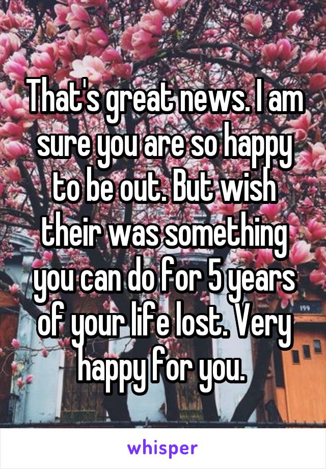 That's great news. I am sure you are so happy to be out. But wish their was something you can do for 5 years of your life lost. Very happy for you. 