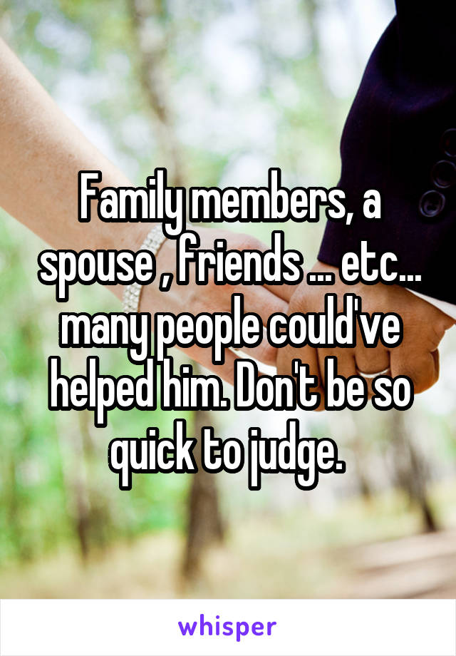 Family members, a spouse , friends ... etc... many people could've helped him. Don't be so quick to judge. 