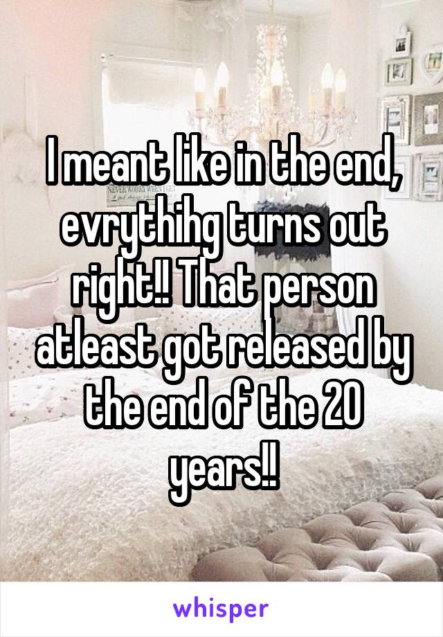 I meant like in the end, evrythihg turns out right!! That person atleast got released by the end of the 20 years!!