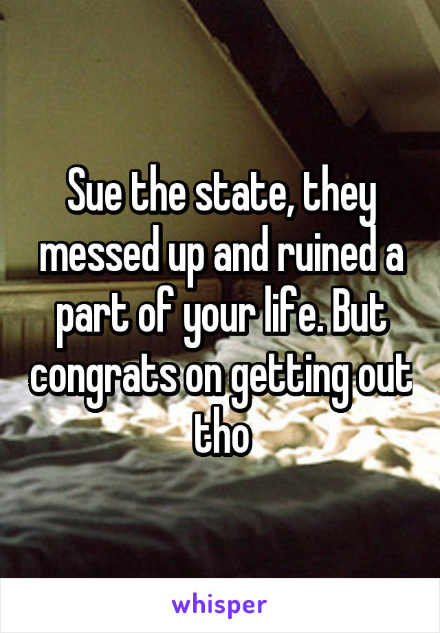 Sue the state, they messed up and ruined a part of your life. But congrats on getting out tho