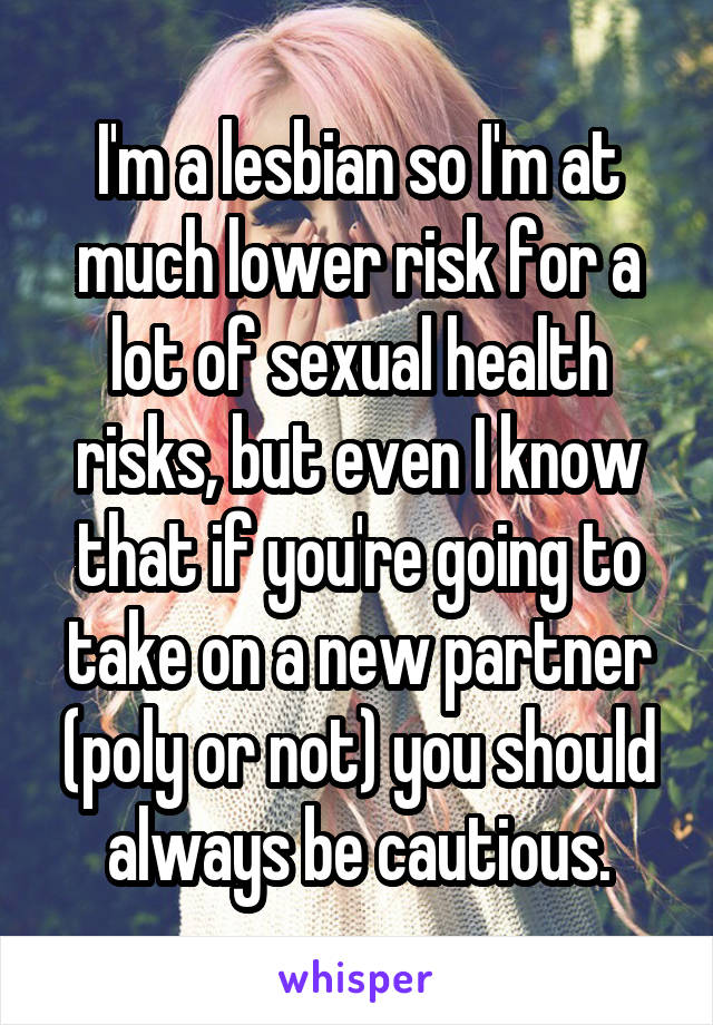 I'm a lesbian so I'm at much lower risk for a lot of sexual health risks, but even I know that if you're going to take on a new partner (poly or not) you should always be cautious.