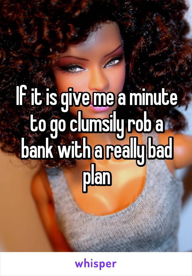 If it is give me a minute to go clumsily rob a bank with a really bad plan