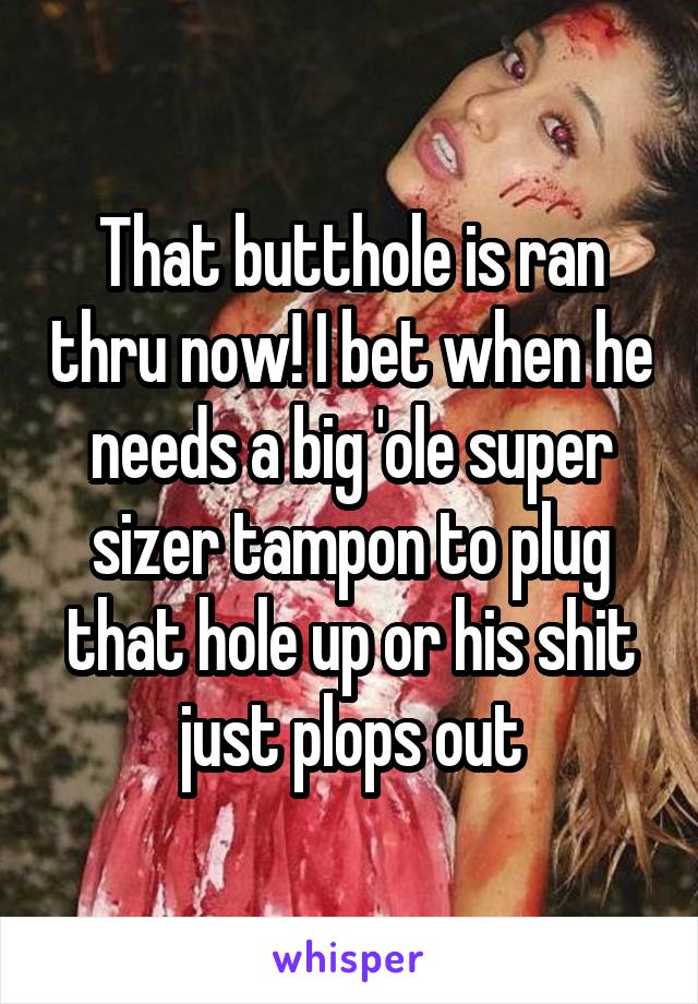 That butthole is ran thru now! I bet when he needs a big 'ole super sizer tampon to plug that hole up or his shit just plops out