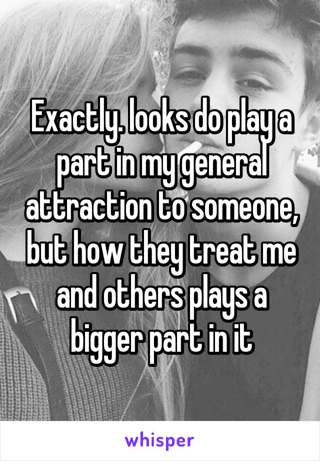 Exactly. looks do play a part in my general attraction to someone, but how they treat me and others plays a bigger part in it