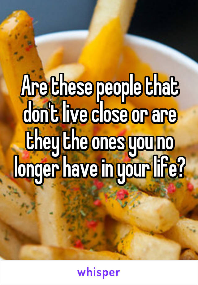 Are these people that don't live close or are they the ones you no longer have in your life? 