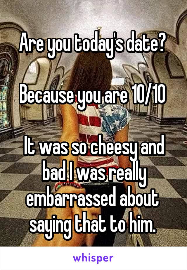 Are you today's date? 

Because you are 10/10 

It was so cheesy and bad I was really embarrassed about  saying that to him. 