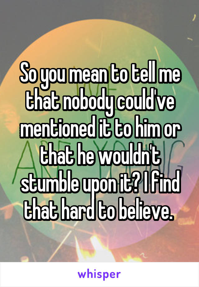 So you mean to tell me that nobody could've mentioned it to him or that he wouldn't stumble upon it? I find that hard to believe. 