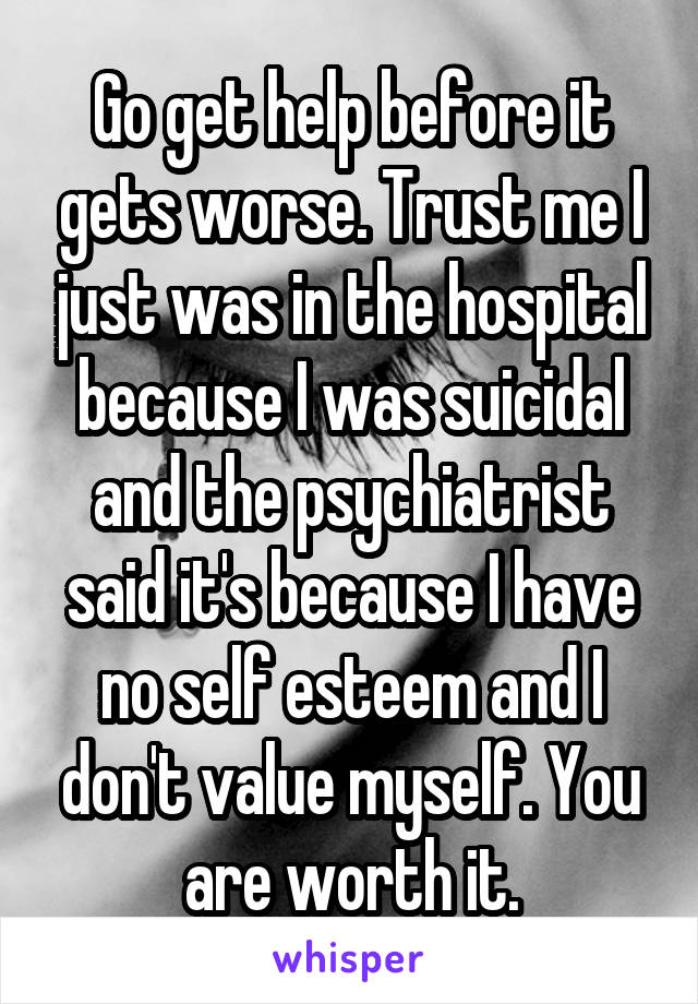 Go get help before it gets worse. Trust me I just was in the hospital because I was suicidal and the psychiatrist said it's because I have no self esteem and I don't value myself. You are worth it.