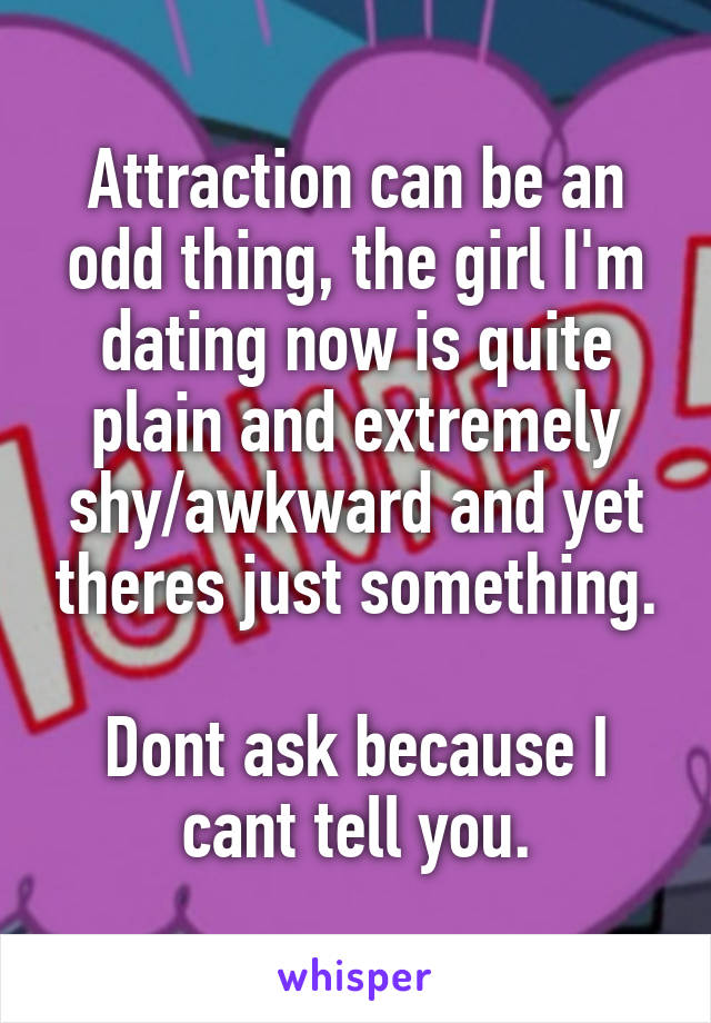 Attraction can be an odd thing, the girl I'm dating now is quite plain and extremely shy/awkward and yet theres just something.

Dont ask because I cant tell you.