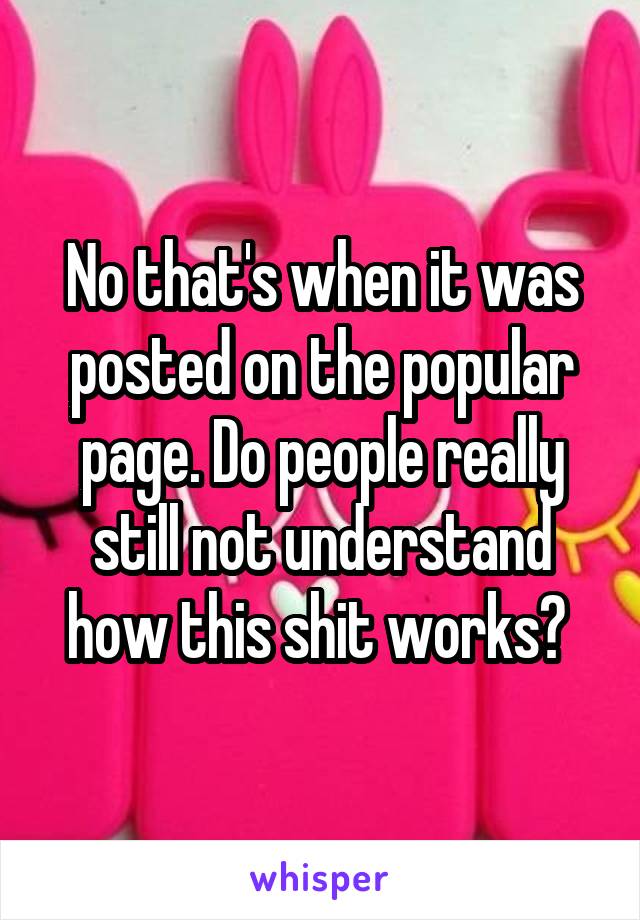 No that's when it was posted on the popular page. Do people really still not understand how this shit works? 