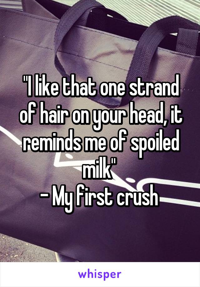 "I like that one strand of hair on your head, it reminds me of spoiled milk" 
- My first crush 