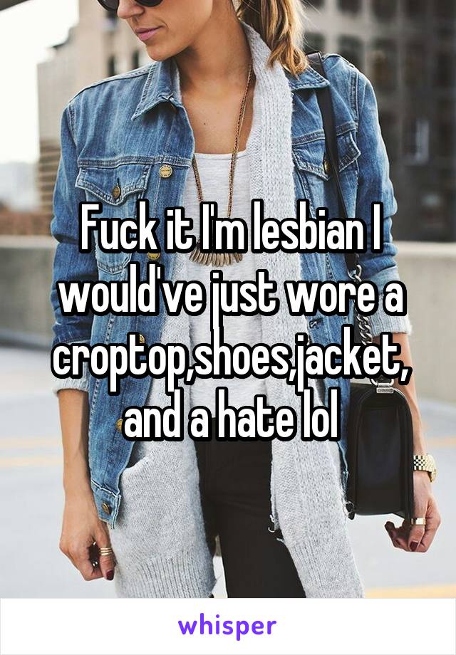 Fuck it I'm lesbian I would've just wore a croptop,shoes,jacket, and a hate lol