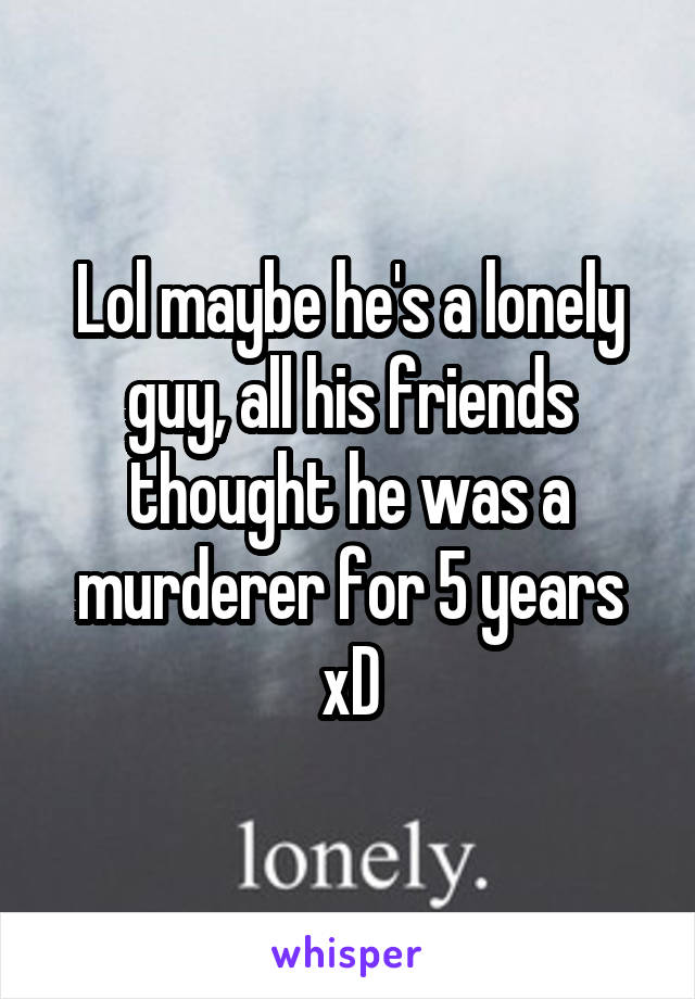 Lol maybe he's a lonely guy, all his friends thought he was a murderer for 5 years xD