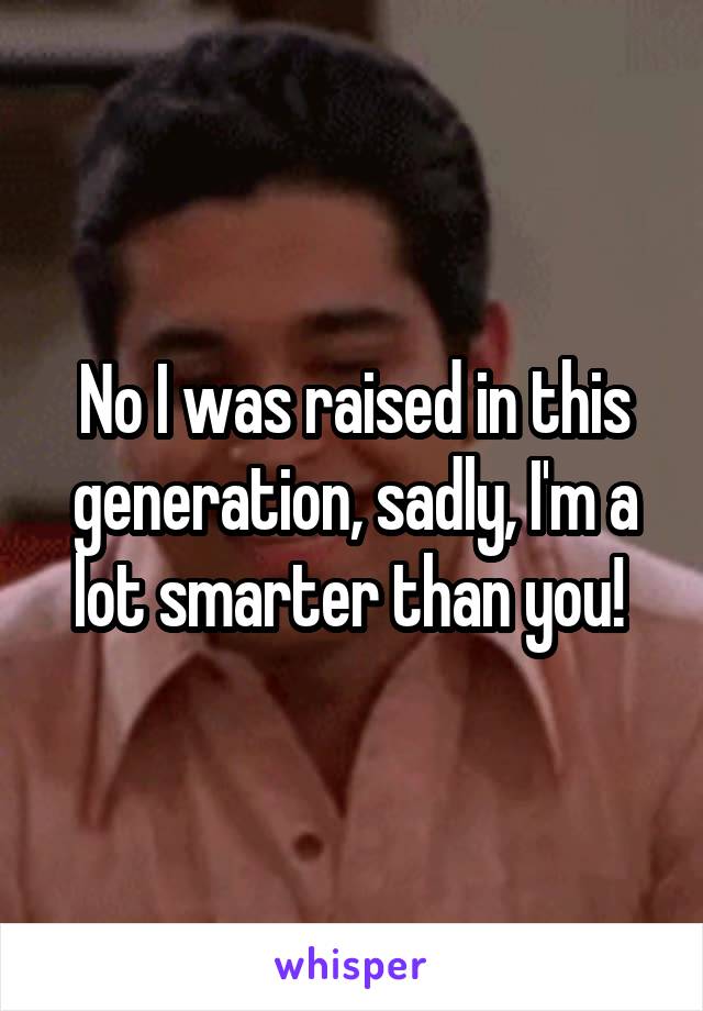 No I was raised in this generation, sadly, I'm a lot smarter than you! 