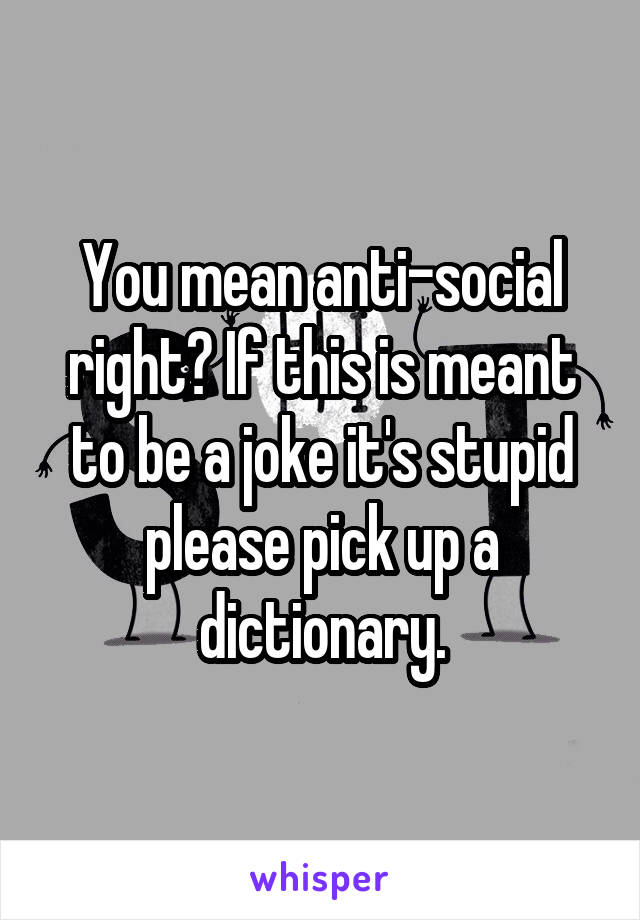 You mean anti-social right? If this is meant to be a joke it's stupid please pick up a dictionary.