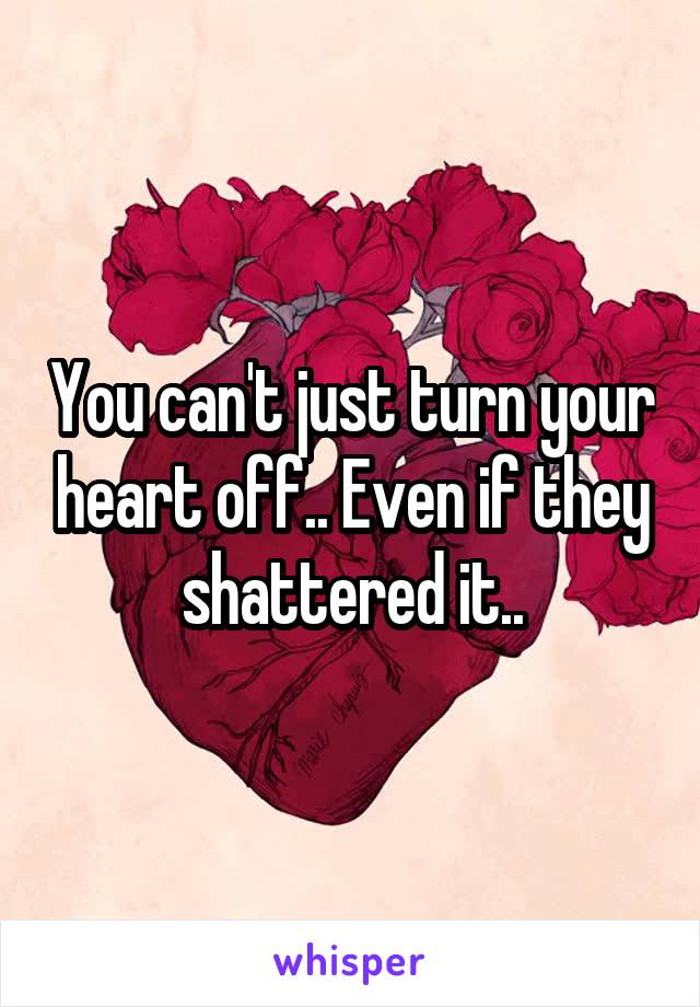 You can't just turn your heart off.. Even if they shattered it..