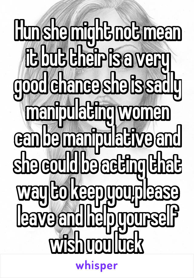 Hun she might not mean it but their is a very good chance she is sadly manipulating women can be manipulative and she could be acting that way to keep you,please leave and help yourself wish you luck 