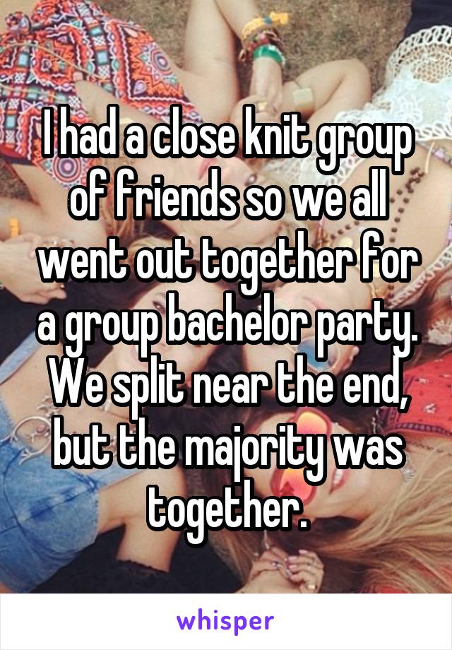 I had a close knit group of friends so we all went out together for a group bachelor party. We split near the end, but the majority was together.