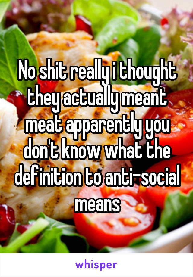 No shit really i thought they actually meant meat apparently you don't know what the definition to anti-social means