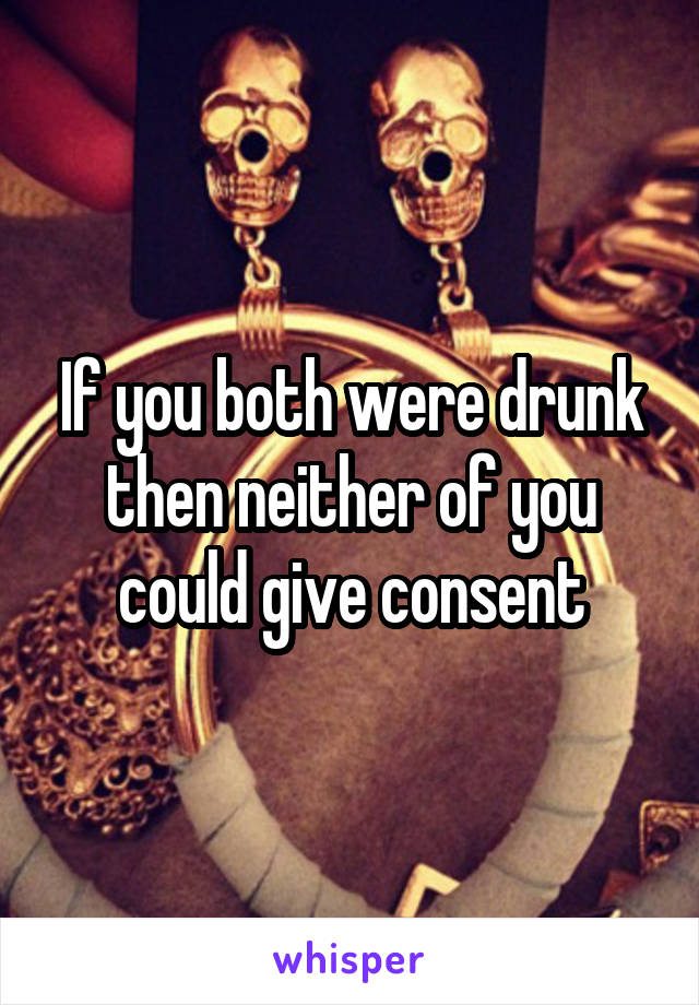 If you both were drunk then neither of you could give consent