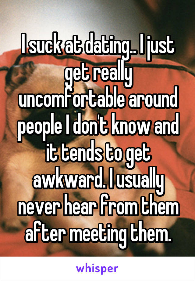 I suck at dating.. I just get really uncomfortable around people I don't know and it tends to get awkward. I usually never hear from them after meeting them.