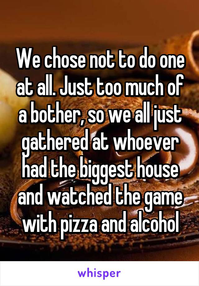 We chose not to do one at all. Just too much of a bother, so we all just gathered at whoever had the biggest house and watched the game with pizza and alcohol