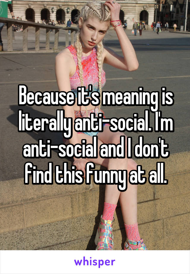 Because it's meaning is literally anti-social. I'm anti-social and I don't find this funny at all.