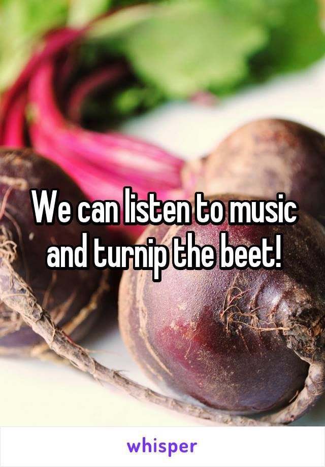 We can listen to music and turnip the beet!