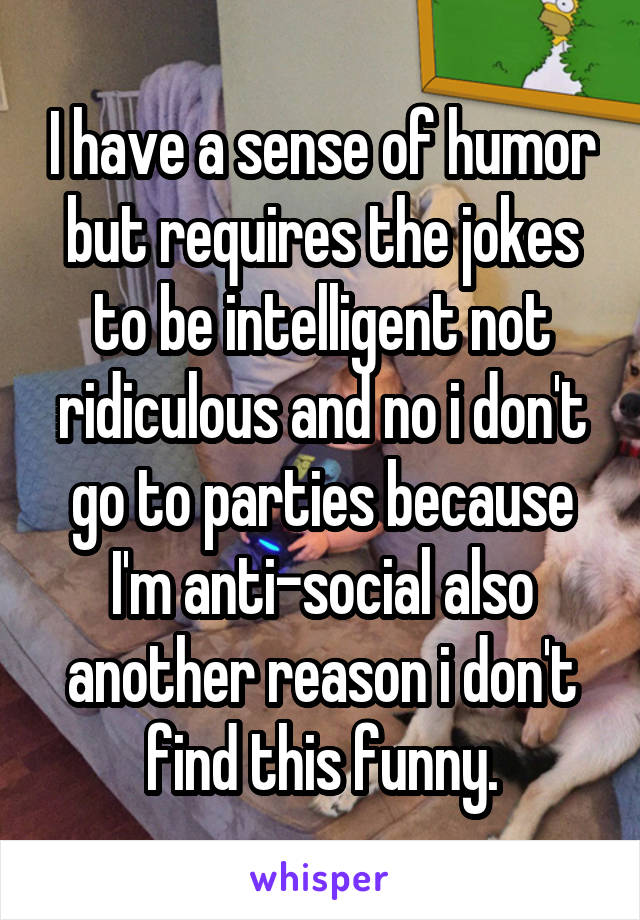 I have a sense of humor but requires the jokes to be intelligent not ridiculous and no i don't go to parties because I'm anti-social also another reason i don't find this funny.