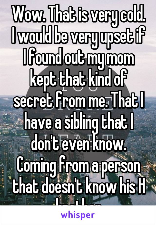 Wow. That is very cold. I would be very upset if I found out my mom kept that kind of secret from me. That I have a sibling that I don't even know. Coming from a person that doesn't know his H brother