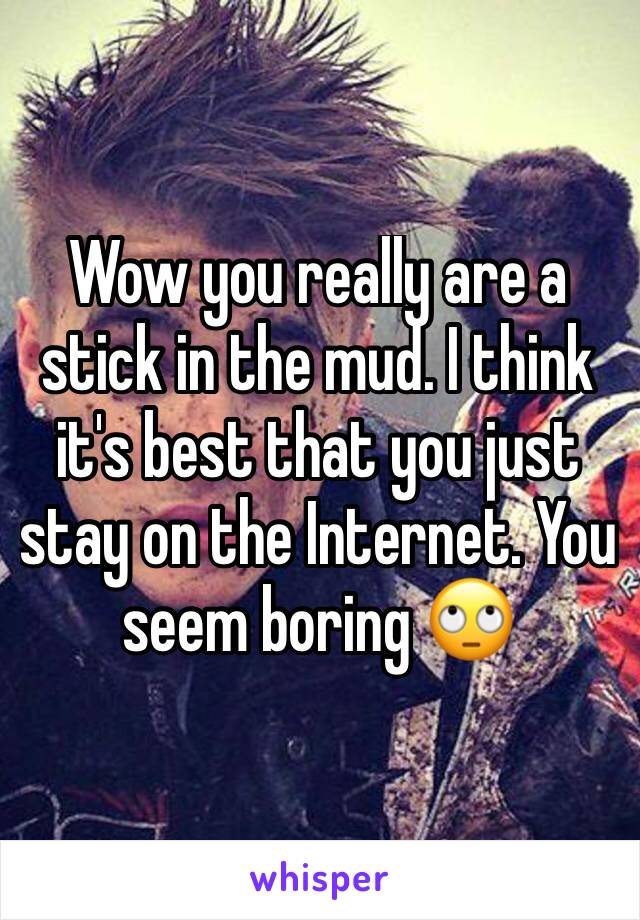 Wow you really are a stick in the mud. I think it's best that you just stay on the Internet. You seem boring 🙄 