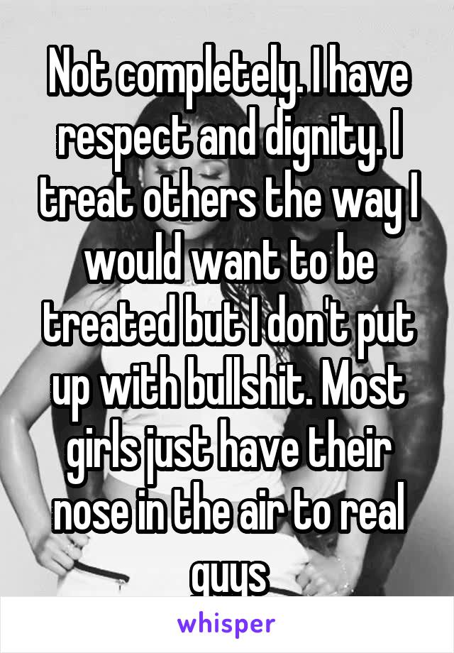 Not completely. I have respect and dignity. I treat others the way I would want to be treated but I don't put up with bullshit. Most girls just have their nose in the air to real guys