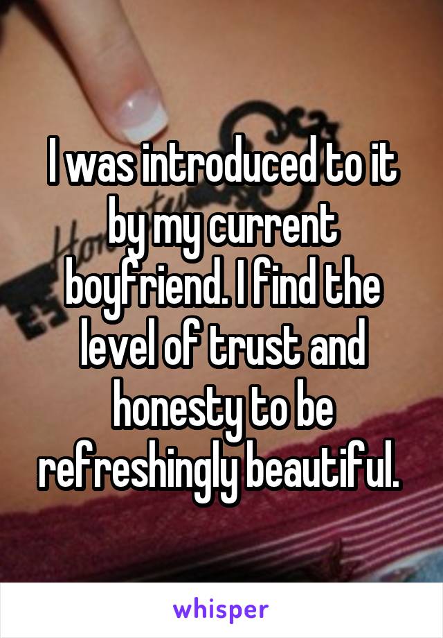 I was introduced to it by my current boyfriend. I find the level of trust and honesty to be refreshingly beautiful. 