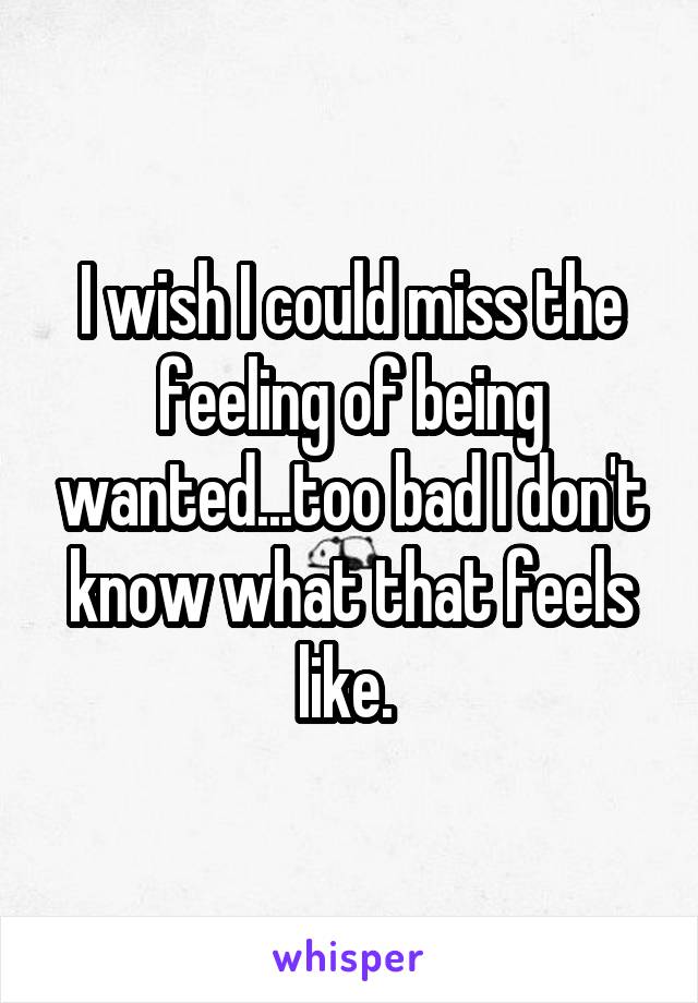 I wish I could miss the feeling of being wanted...too bad I don't know what that feels like. 