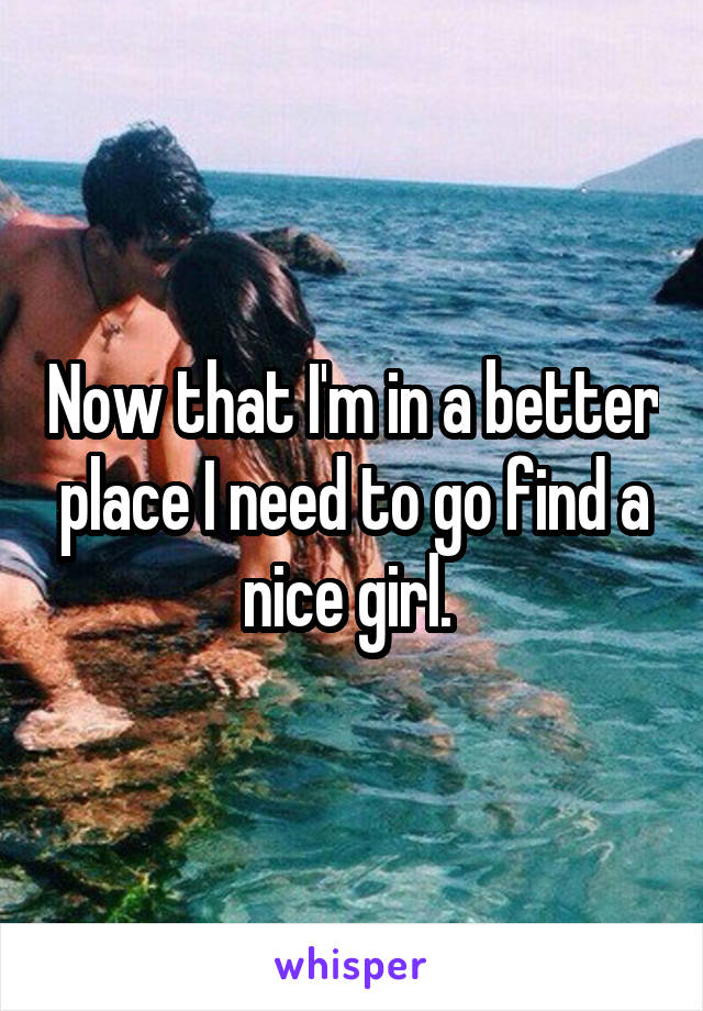 Now that I'm in a better place I need to go find a nice girl. 