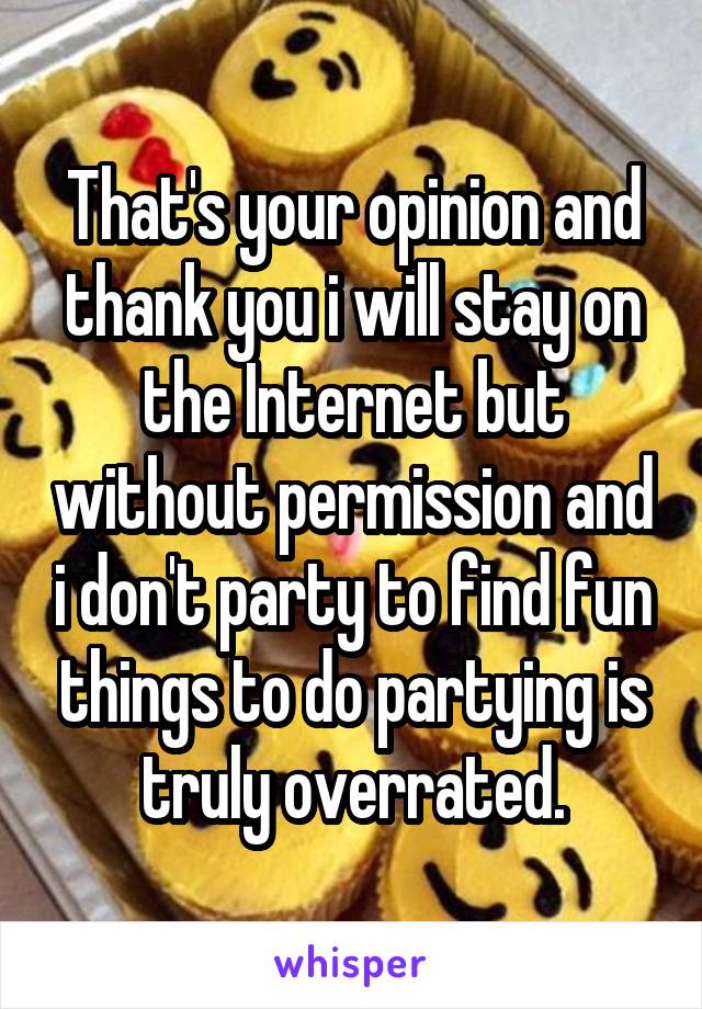 That's your opinion and thank you i will stay on the Internet but without permission and i don't party to find fun things to do partying is truly overrated.